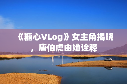 《糖心VLog》女主角揭晓，唐伯虎由她诠释