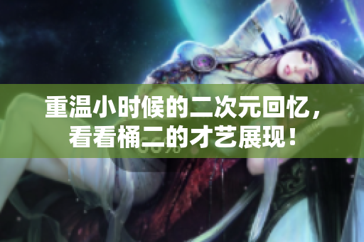 重温小时候的二次元回忆，看看桶二的才艺展现！