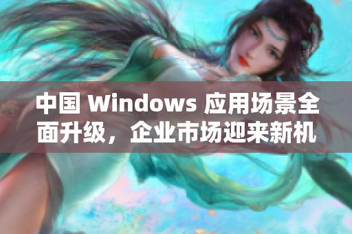中国 Windows 应用场景全面升级，企业市场迎来新机遇