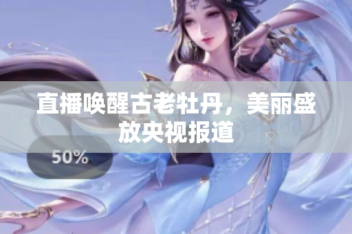 直播唤醒古老牡丹，美丽盛放央视报道