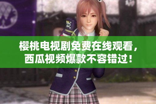 樱桃电视剧免费在线观看，西瓜视频爆款不容错过！