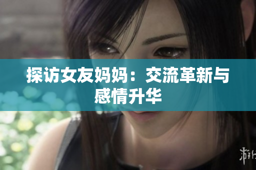 探访女友妈妈：交流革新与感情升华