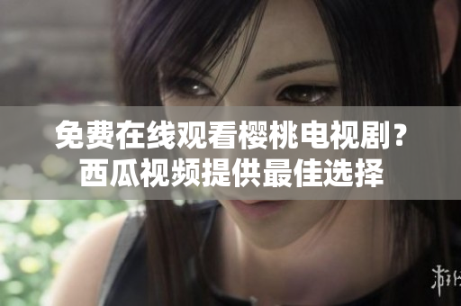 免费在线观看樱桃电视剧？西瓜视频提供最佳选择