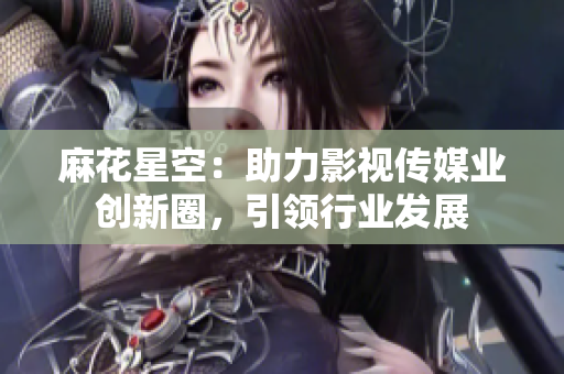 麻花星空：助力影视传媒业创新圈，引领行业发展