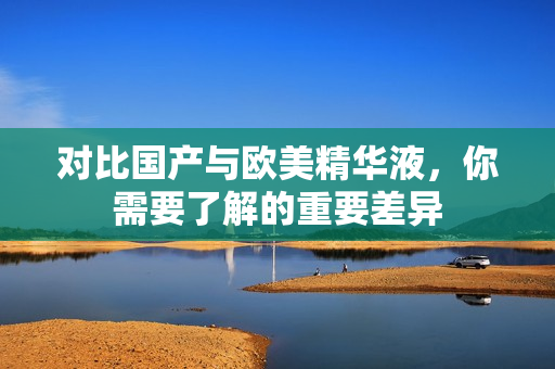 对比国产与欧美精华液，你需要了解的重要差异