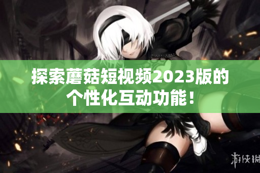 探索蘑菇短视频2023版的个性化互动功能！