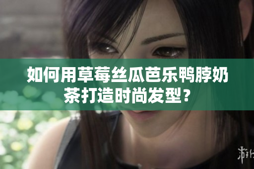 如何用草莓丝瓜芭乐鸭脖奶茶打造时尚发型？