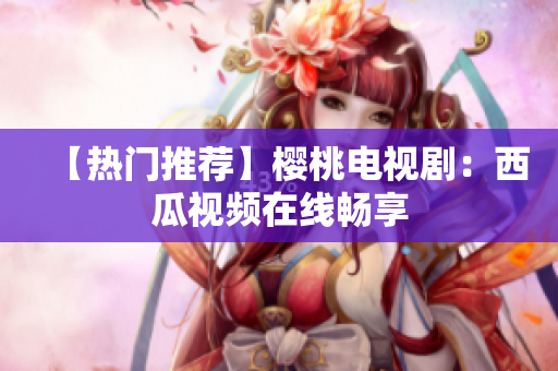 【热门推荐】樱桃电视剧：西瓜视频在线畅享