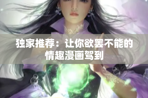 独家推荐：让你欲罢不能的情趣漫画驾到