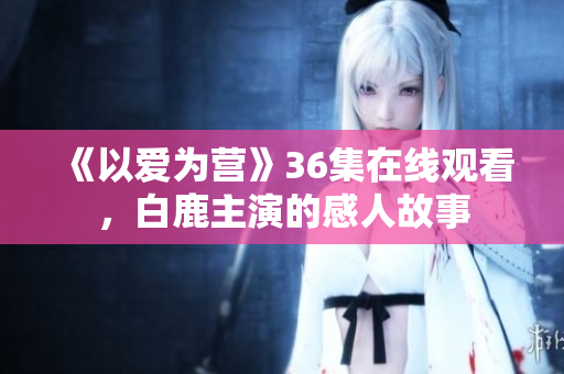 《以爱为营》36集在线观看，白鹿主演的感人故事