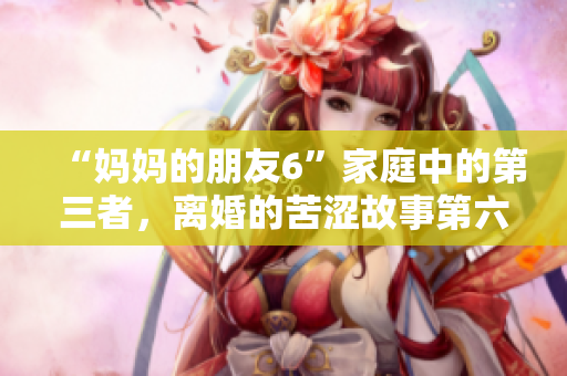 “妈妈的朋友6”家庭中的第三者，离婚的苦涩故事第六季