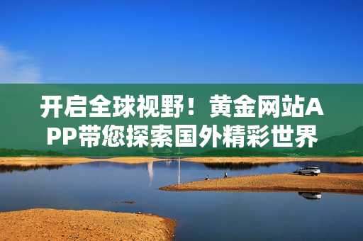 开启全球视野！黄金网站APP带您探索国外精彩世界