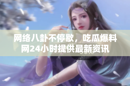 网络八卦不停歇，吃瓜爆料网24小时提供最新资讯