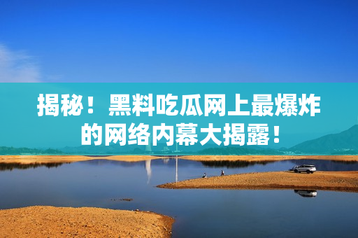 揭秘！黑料吃瓜网上最爆炸的网络内幕大揭露！