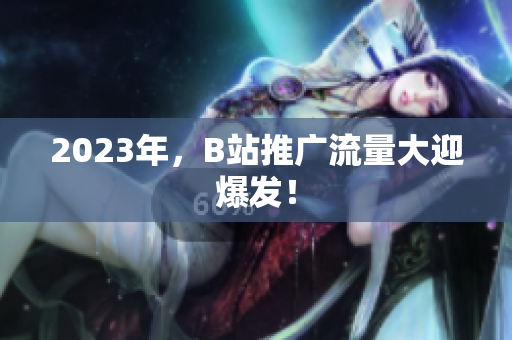 2023年，B站推广流量大迎爆发！