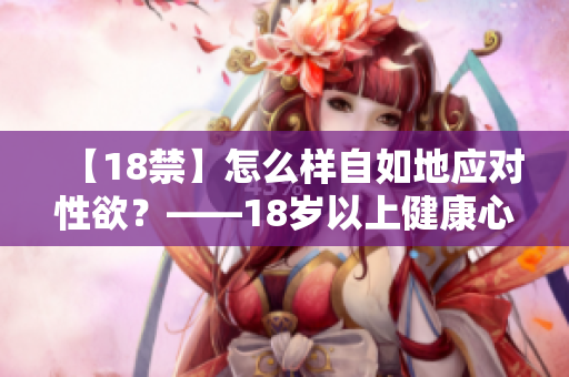 【18禁】怎么样自如地应对性欲？——18岁以上健康心理建议