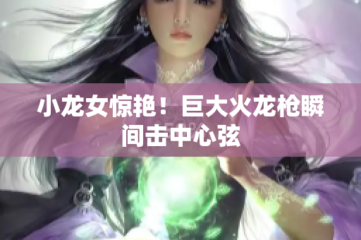 小龙女惊艳！巨大火龙枪瞬间击中心弦
