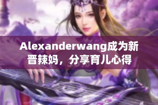 Alexanderwang成为新晋辣妈，分享育儿心得