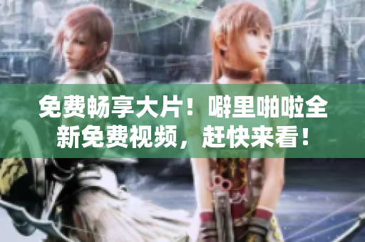 免费畅享大片！噼里啪啦全新免费视频，赶快来看！