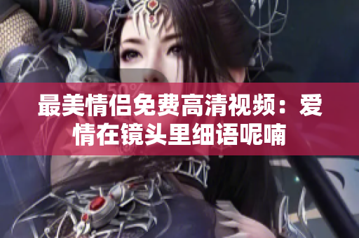 最美情侣免费高清视频：爱情在镜头里细语呢喃