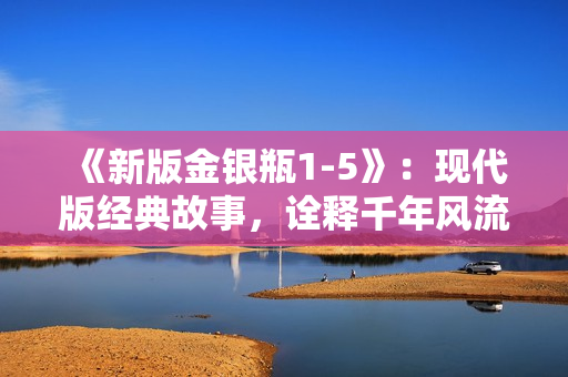 《新版金银瓶1-5》：现代版经典故事，诠释千年风流！