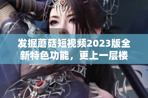 发掘蘑菇短视频2023版全新特色功能，更上一层楼