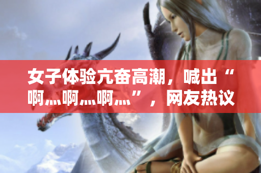 女子体验亢奋高潮，喊出“啊灬啊灬啊灬”，网友热议