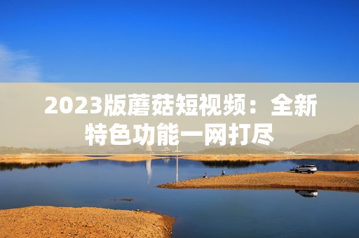 2023版蘑菇短视频：全新特色功能一网打尽