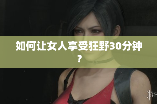 如何让女人享受狂野30分钟？