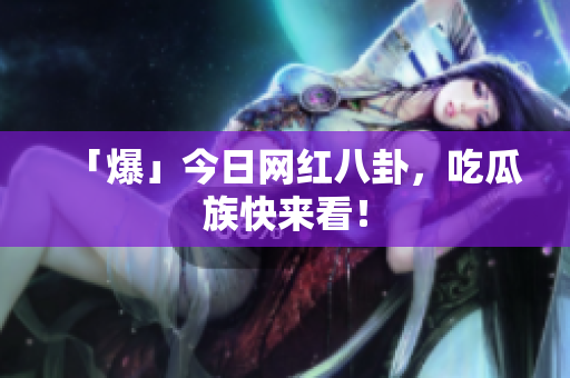 「爆」今日网红八卦，吃瓜族快来看！
