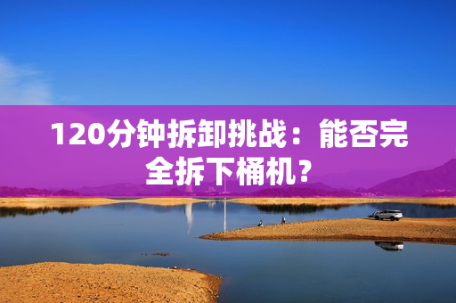 120分钟拆卸挑战：能否完全拆下桶机？
