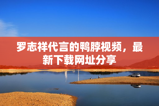 罗志祥代言的鸭脖视频，最新下载网址分享