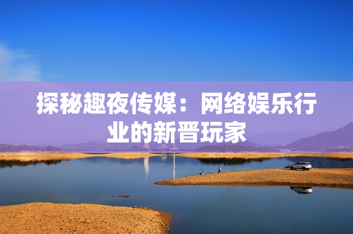 探秘趣夜传媒：网络娱乐行业的新晋玩家