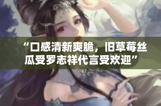 “口感清新爽脆，旧草莓丝瓜受罗志祥代言受欢迎”