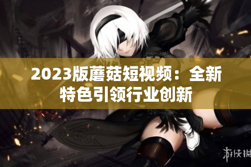 2023版蘑菇短视频：全新特色引领行业创新