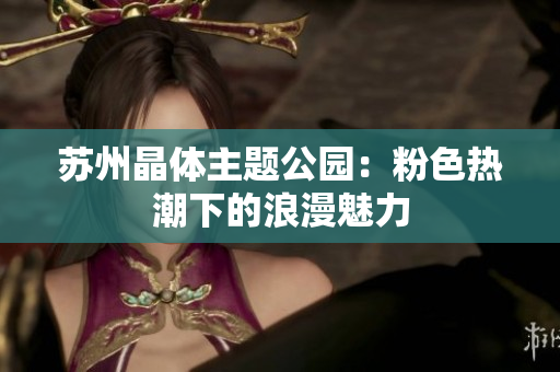 苏州晶体主题公园：粉色热潮下的浪漫魅力