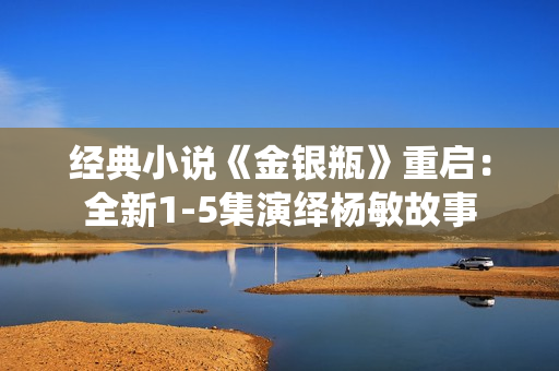 经典小说《金银瓶》重启：全新1-5集演绎杨敏故事