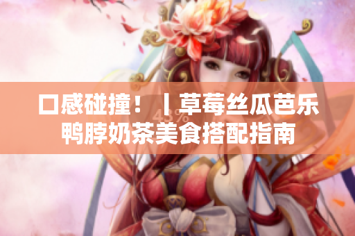 口感碰撞！丨草莓丝瓜芭乐鸭脖奶茶美食搭配指南