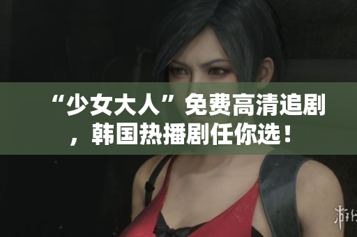 “少女大人”免费高清追剧，韩国热播剧任你选！