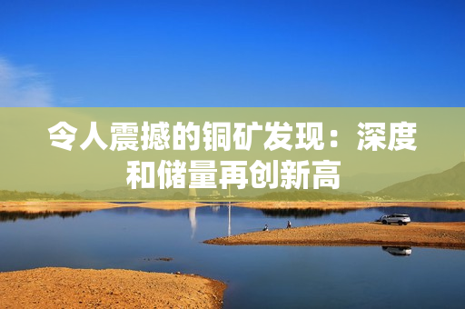 令人震撼的铜矿发现：深度和储量再创新高