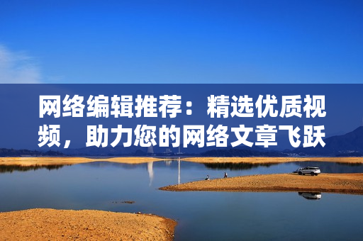 网络编辑推荐：精选优质视频，助力您的网络文章飞跃。