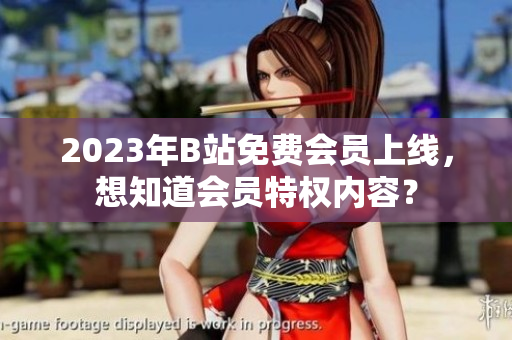 2023年B站免费会员上线，想知道会员特权内容？