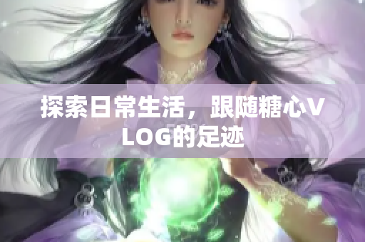 探索日常生活，跟随糖心VLOG的足迹
