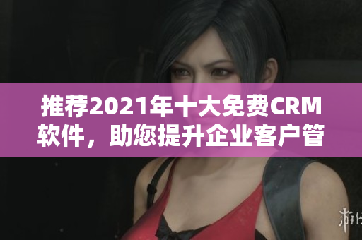推荐2021年十大免费CRM软件，助您提升企业客户管理！