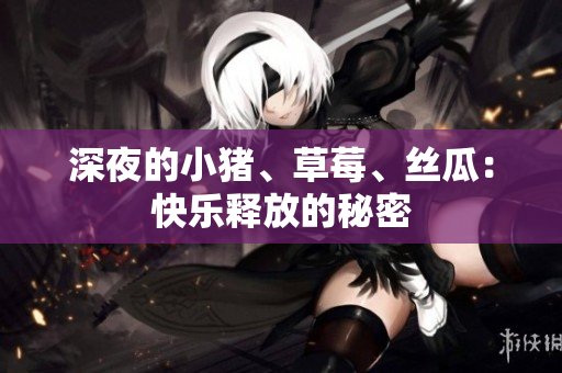 深夜的小猪、草莓、丝瓜：快乐释放的秘密