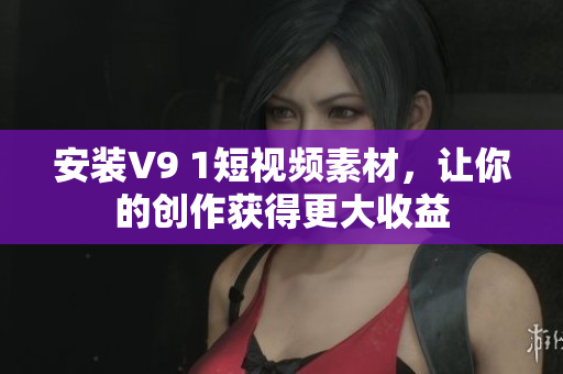 安装V9 1短视频素材，让你的创作获得更大收益
