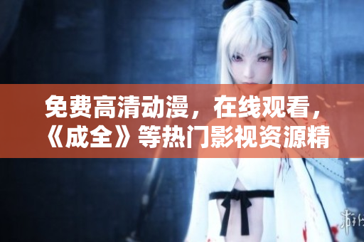 免费高清动漫，在线观看，《成全》等热门影视资源精彩献上