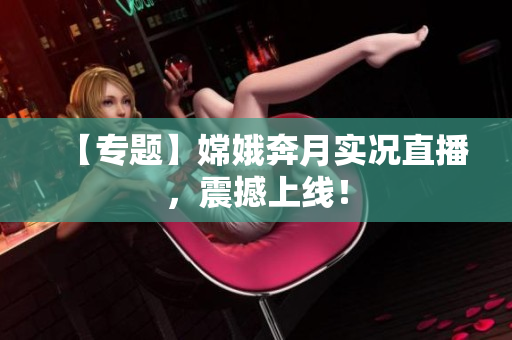 【专题】嫦娥奔月实况直播，震撼上线！