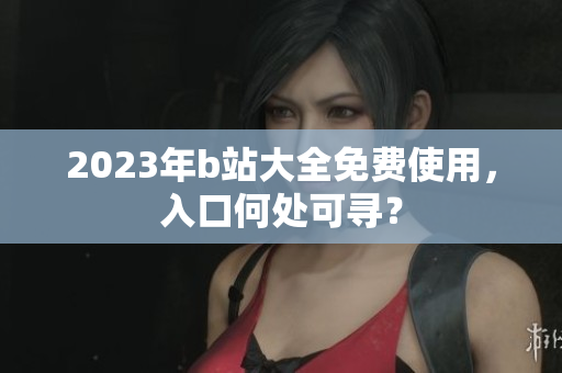 2023年b站大全免费使用，入口何处可寻？