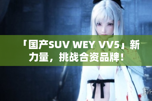 「国产SUV WEY VV5」新力量，挑战合资品牌！